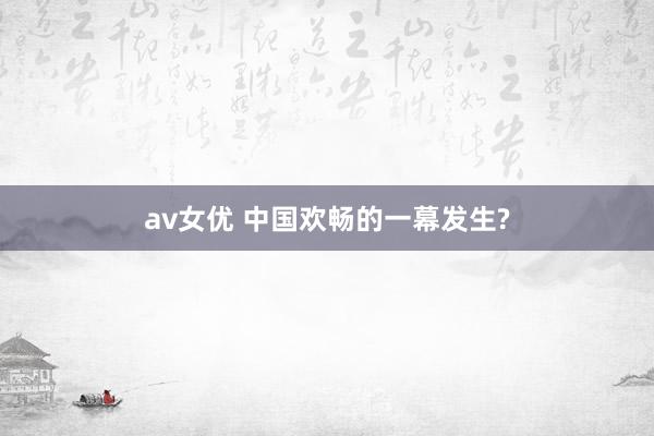 av女优 中国欢畅的一幕发生?