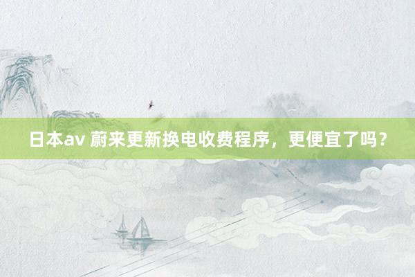 日本av 蔚来更新换电收费程序，更便宜了吗？