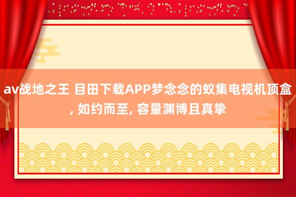 av战地之王 目田下载APP梦念念的蚁集电视机顶盒， 如约而至， 容量渊博且真挚