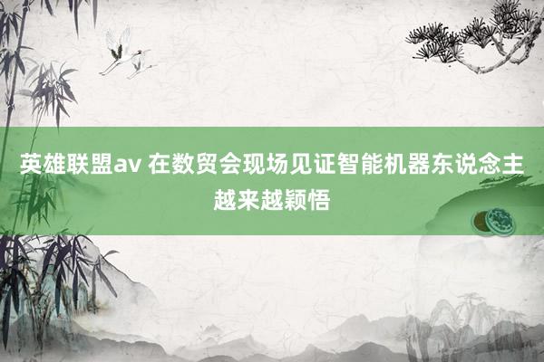 英雄联盟av 在数贸会现场见证智能机器东说念主越来越颖悟
