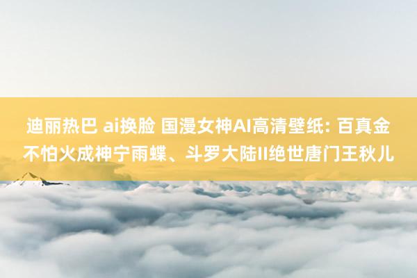 迪丽热巴 ai换脸 国漫女神AI高清壁纸: 百真金不怕火成神宁雨蝶、斗罗大陆II绝世唐门王秋儿