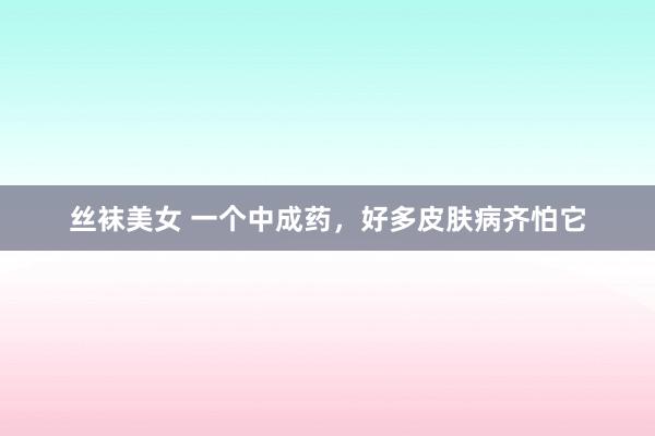 丝袜美女 一个中成药,好多皮肤病齐怕它