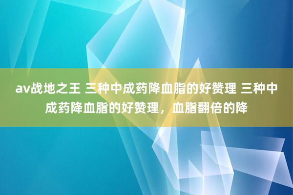 av战地之王 三种中成药降血脂的好赞理 三种中成药降血脂的好赞理,血脂翻倍的降