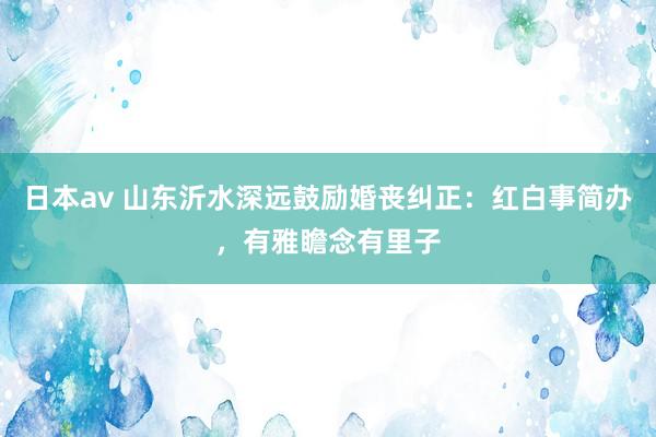 日本av 山东沂水深远鼓励婚丧纠正：红白事简办，有雅瞻念有里子