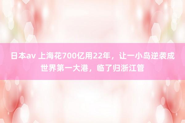 日本av 上海花700亿用22年，让一小岛逆袭成世界第一大港，临了归浙江管