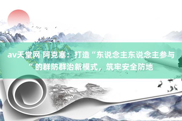 av天堂网 阿克塞：打造“东说念主东说念主参与”的群防群治新模式，筑牢安全防地