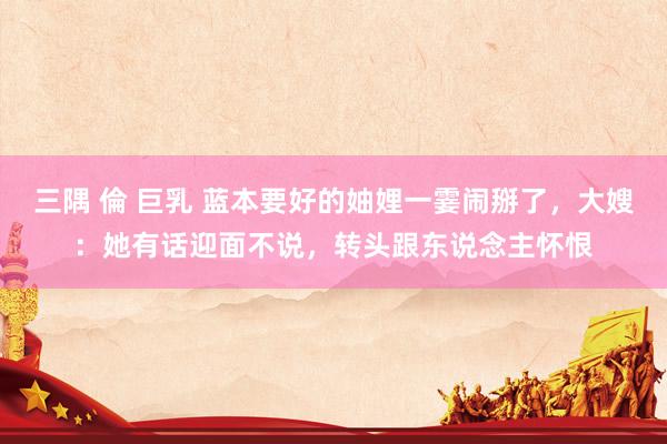 三隅 倫 巨乳 蓝本要好的妯娌一霎闹掰了，大嫂：她有话迎面不说，转头跟东说念主怀恨