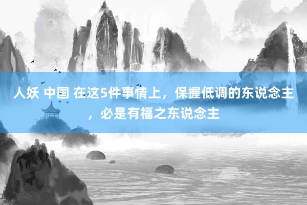 人妖 中国 在这5件事情上，保握低调的东说念主，必是有福之东说念主