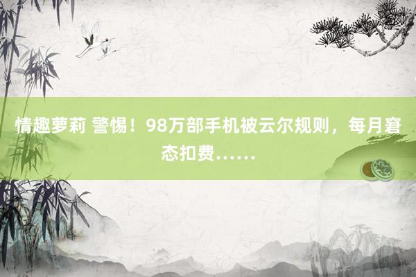 情趣萝莉 警惕！98万部手机被云尔规则，每月窘态扣费……