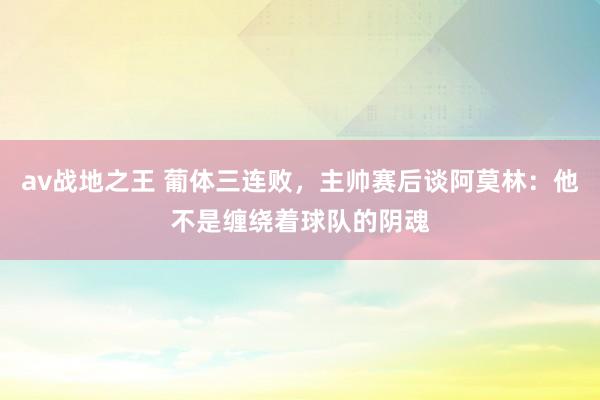 av战地之王 葡体三连败，主帅赛后谈阿莫林：他不是缠绕着球队的阴魂