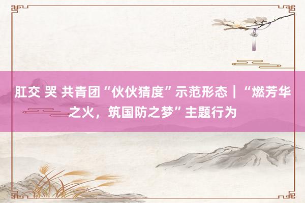 肛交 哭 共青团“伙伙猜度”示范形态｜“燃芳华之火，筑国防之梦”主题行为