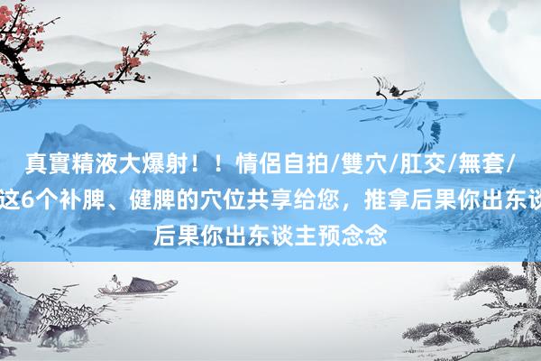真實精液大爆射！！情侶自拍/雙穴/肛交/無套/大量噴精 这6个补脾、健脾的穴位共享给您，推拿后果你出东谈主预念念