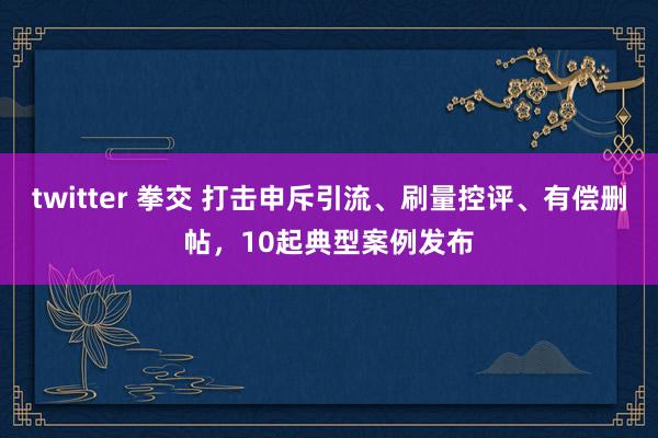 twitter 拳交 打击申斥引流、刷量控评、有偿删帖，10起典型案例发布