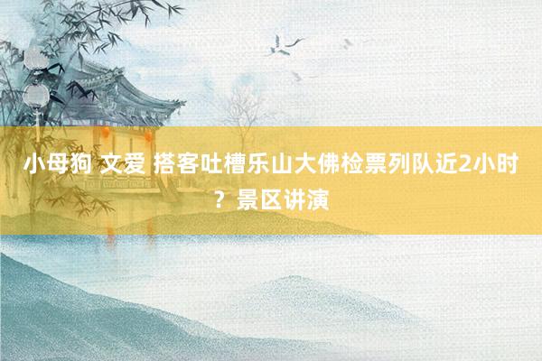 小母狗 文爱 搭客吐槽乐山大佛检票列队近2小时？景区讲演