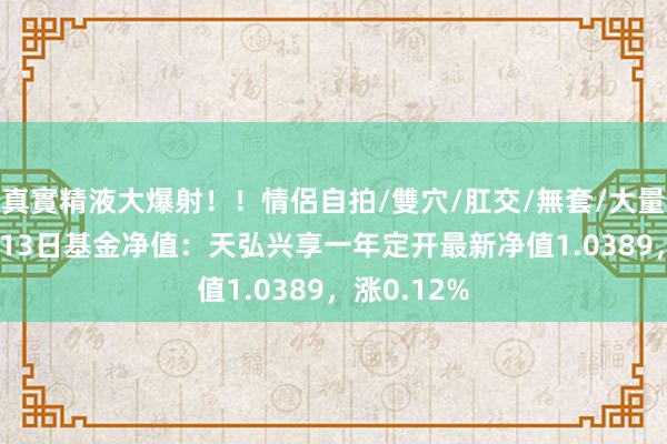 真實精液大爆射！！情侶自拍/雙穴/肛交/無套/大量噴精 12月13日基金净值：天弘兴享一年定开最新净值1.0389，涨0.12%