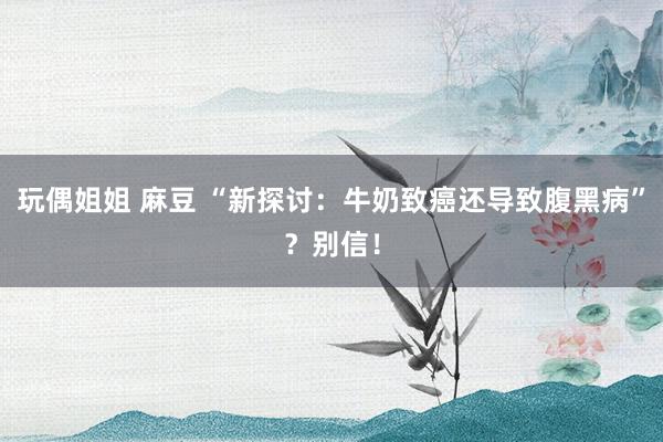 玩偶姐姐 麻豆 “新探讨:牛奶致癌还导致腹黑病”?别信!