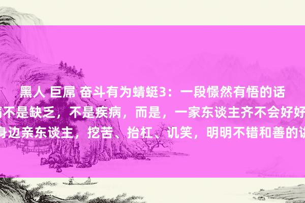 黑人 巨屌 奋斗有为蜻蜓3:一段憬然有悟的话:“一个家庭最大的悲痛不是缺乏,不是疾病,而是,一家东谈主齐不会好好话语。永久的谴责身边亲东谈主,挖苦、抬杠、讥笑,明明不错和善的讲,偏巧一启齿便是驳诘和捏造,明明不错认...