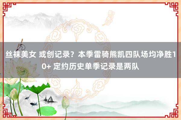 丝袜美女 或创记录？本季雷骑熊凯四队场均净胜10+ 定约历史单季记录是两队