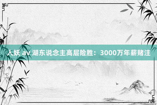 人妖 av 湖东说念主高层险胜：3000万年薪赌注