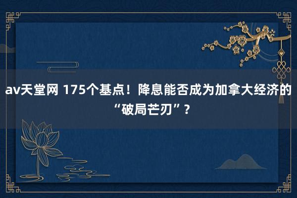 av天堂网 175个基点！降息能否成为加拿大经济的 “破局芒刃”？