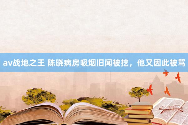 av战地之王 陈晓病房吸烟旧闻被挖，他又因此被骂