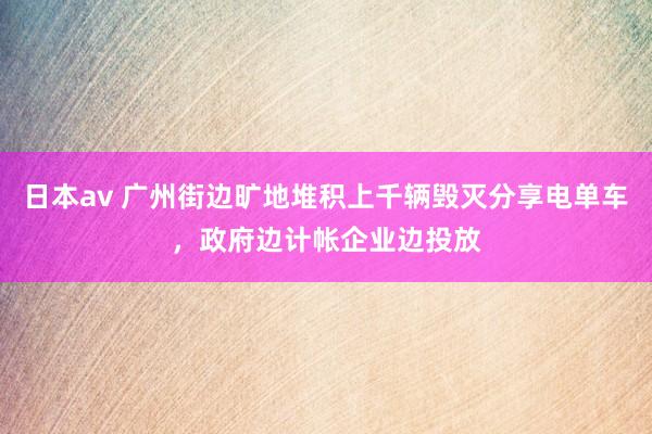 日本av 广州街边旷地堆积上千辆毁灭分享电单车，政府边计帐企业边投放