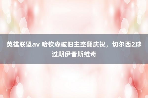 英雄联盟av 哈钦森破旧主空翻庆祝，切尔西2球过期伊普斯维奇