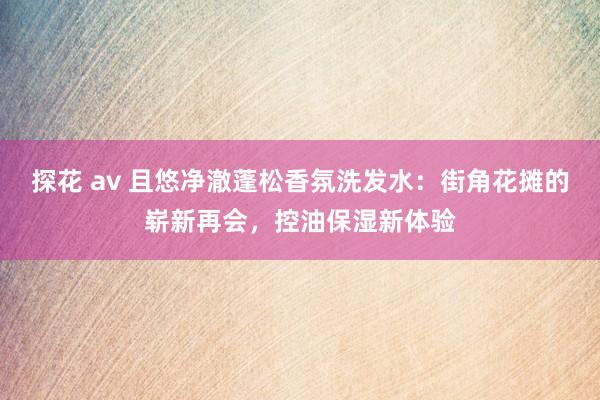 探花 av 且悠净澈蓬松香氛洗发水：街角花摊的崭新再会，控油保湿新体验