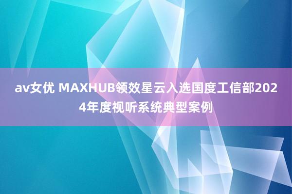 av女优 MAXHUB领效星云入选国度工信部2024年度视听系统典型案例