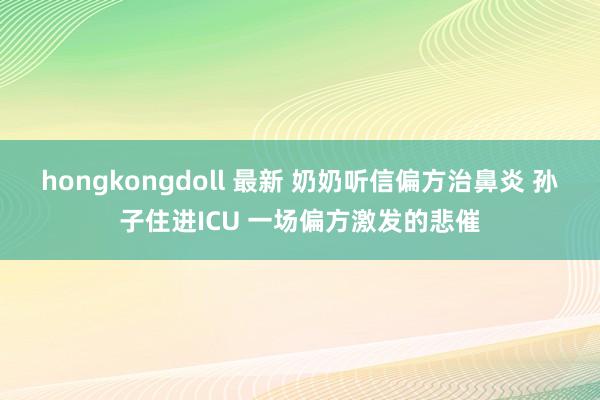 hongkongdoll 最新 奶奶听信偏方治鼻炎 孙子住进ICU 一场偏方激发的悲催