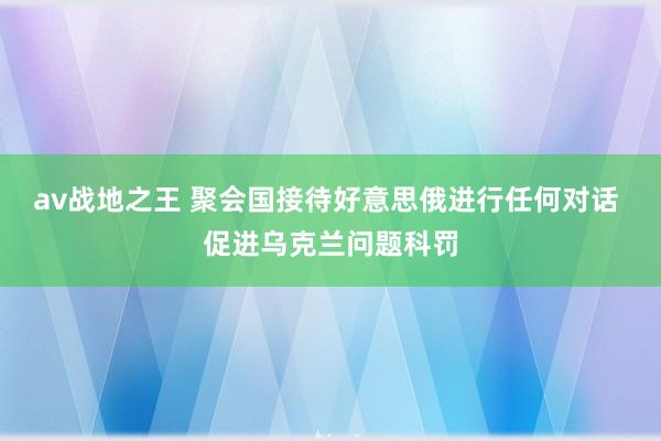 av战地之王 聚会国接待好意思俄进行任何对话 促进乌克兰问题科罚