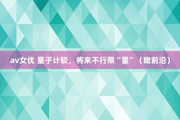 av女优 量子计较，将来不行限“量”（瞰前沿）