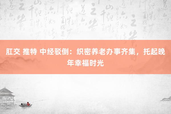 肛交 推特 中经驳倒：织密养老办事齐集，托起晚年幸福时光