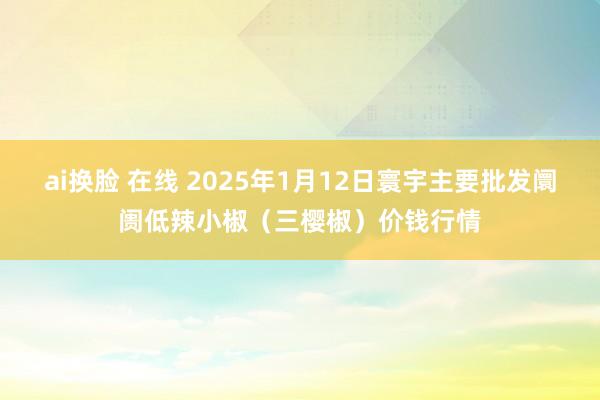ai换脸 在线 2025年1月12日寰宇主要批发阛阓低辣小椒（三樱椒）价钱行情