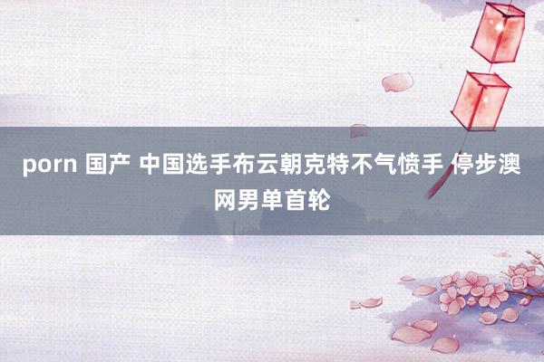 porn 国产 中国选手布云朝克特不气愤手 停步澳网男单首轮