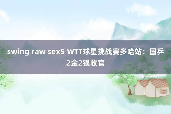 swing raw sex5 WTT球星挑战赛多哈站：国乒2金2银收官