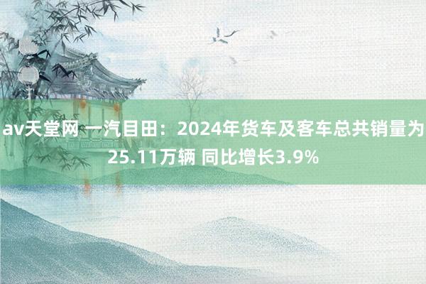 av天堂网 一汽目田：2024年货车及客车总共销量为25.11万辆 同比增长3.9%