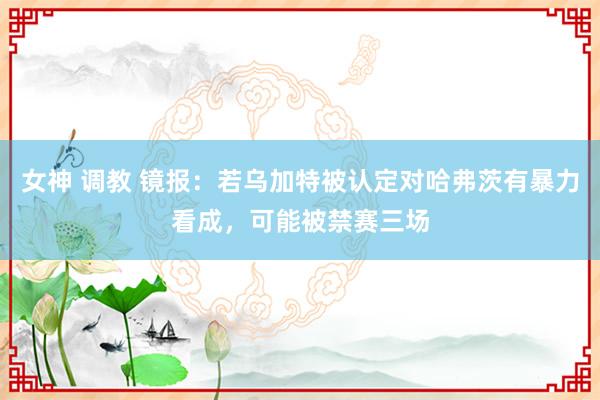 女神 调教 镜报：若乌加特被认定对哈弗茨有暴力看成，可能被禁赛三场