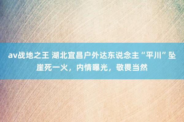 av战地之王 湖北宜昌户外达东说念主“平川”坠崖死一火，内情曝光，敬畏当然