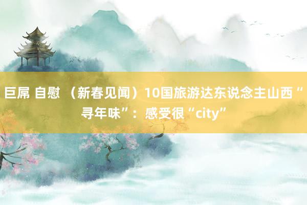巨屌 自慰 （新春见闻）10国旅游达东说念主山西“寻年味”：感受很“city”