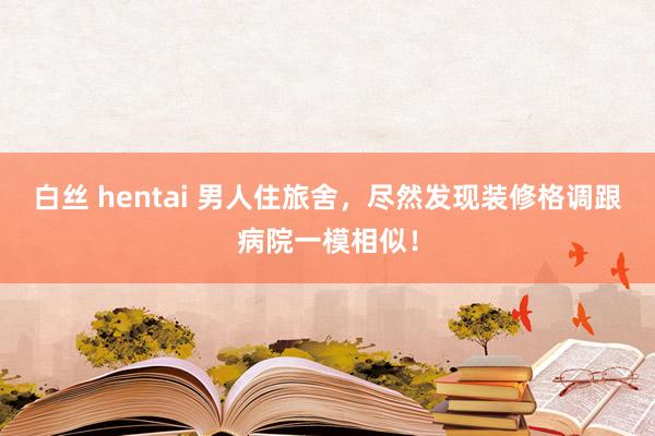 白丝 hentai 男人住旅舍，尽然发现装修格调跟病院一模相似！