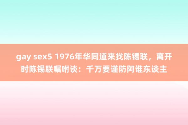 gay sex5 1976年华同道来找陈锡联，离开时陈锡联嘱咐谈：千万要谨防阿谁东谈主