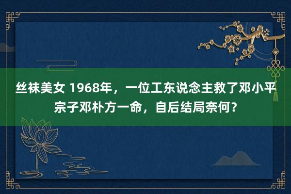 丝袜美女 1968年，一位工东说念主救了邓小平宗子邓朴方一命，自后结局奈何？