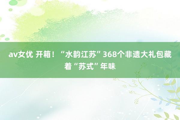 av女优 开箱！“水韵江苏”368个非遗大礼包藏着“苏式”年味