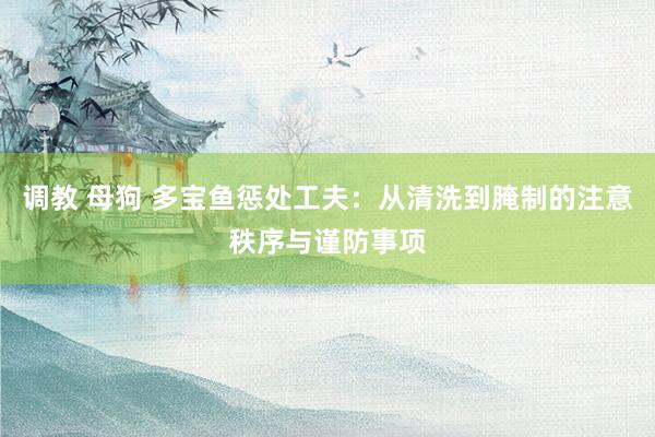 调教 母狗 多宝鱼惩处工夫：从清洗到腌制的注意秩序与谨防事项