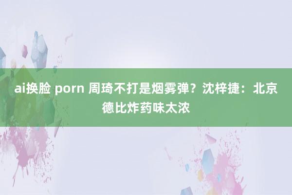 ai换脸 porn 周琦不打是烟雾弹？沈梓捷：北京德比炸药味太浓