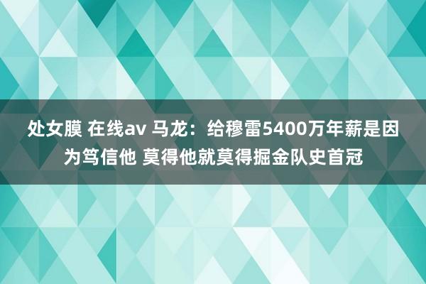 处女膜 在线av 马龙：给穆雷5400万年薪是因为笃信他 莫得他就莫得掘金队史首冠