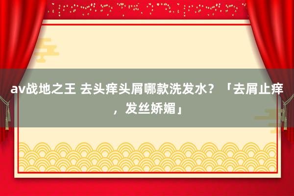 av战地之王 去头痒头屑哪款洗发水？「去屑止痒，发丝娇媚」