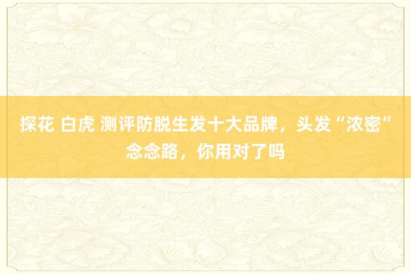 探花 白虎 测评防脱生发十大品牌，头发“浓密”念念路，你用对了吗