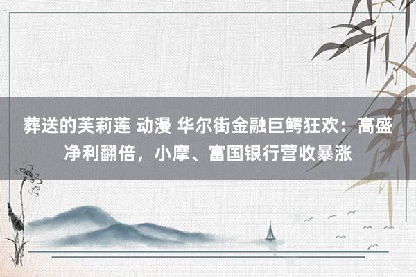 葬送的芙莉莲 动漫 华尔街金融巨鳄狂欢：高盛净利翻倍，小摩、富国银行营收暴涨